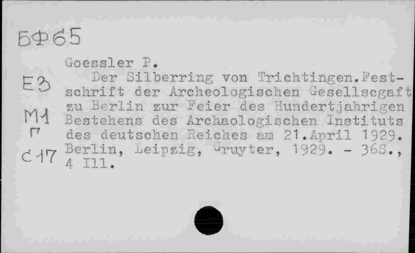 ﻿БФ65
ЕЬ
М-1 п
сЯ7
Goessler Р.
Der Silberring von Trichtingen.Festschrift der Archeologischen Gesellscgaf zu Berlin zur Feier des Hundertjährigen Bestehens des Archäologischen Instituts des deutschen Reiches am 21.April 1929. Berlin, Leipzig, ^ruyter, 1929. - 36S., 4 Ill.